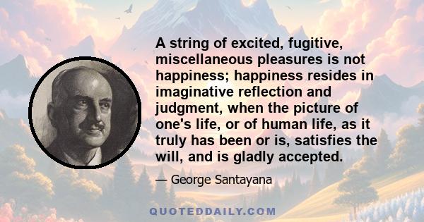 A string of excited, fugitive, miscellaneous pleasures is not happiness; happiness resides in imaginative reflection and judgment, when the picture of one's life, or of human life, as it truly has been or is, satisfies