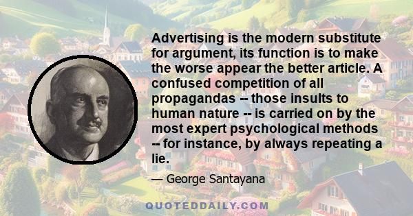 Advertising is the modern substitute for argument, its function is to make the worse appear the better article. A confused competition of all propagandas -- those insults to human nature -- is carried on by the most