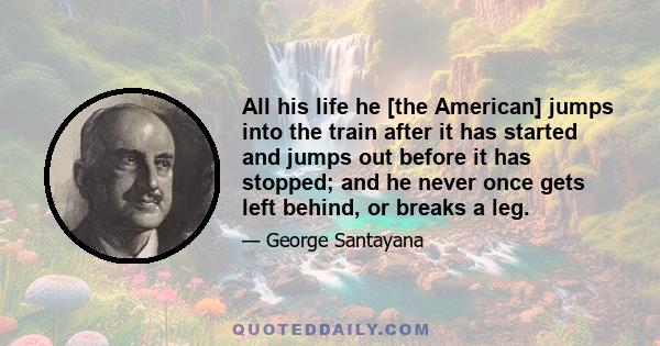 All his life he [the American] jumps into the train after it has started and jumps out before it has stopped; and he never once gets left behind, or breaks a leg.