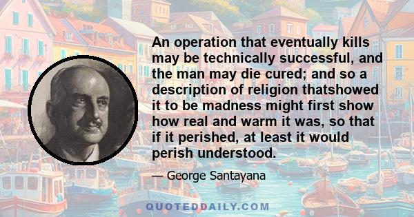 An operation that eventually kills may be technically successful, and the man may die cured; and so a description of religion thatshowed it to be madness might first show how real and warm it was, so that if it