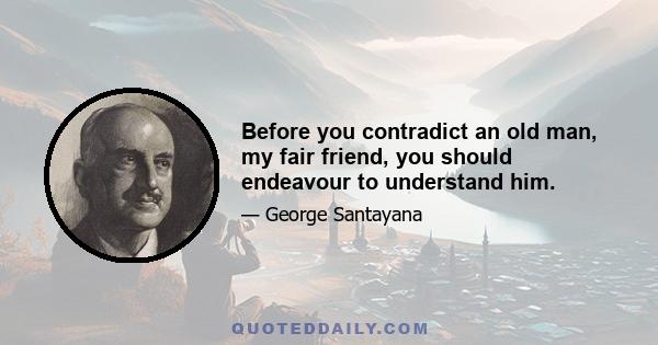 Before you contradict an old man, my fair friend, you should endeavour to understand him.