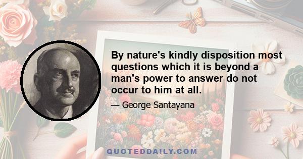 By nature's kindly disposition most questions which it is beyond a man's power to answer do not occur to him at all.