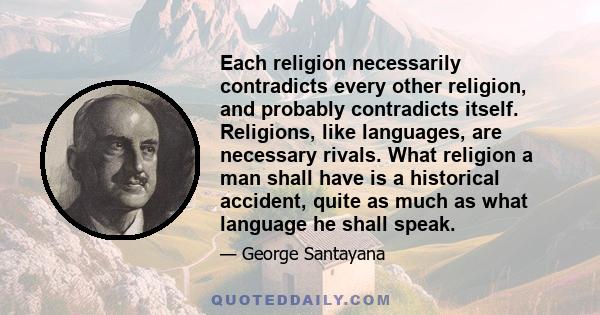 Each religion necessarily contradicts every other religion, and probably contradicts itself. Religions, like languages, are necessary rivals. What religion a man shall have is a historical accident, quite as much as