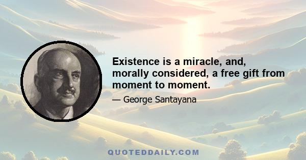 Existence is a miracle, and, morally considered, a free gift from moment to moment.