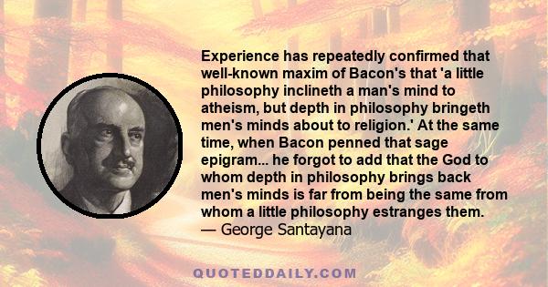 Experience has repeatedly confirmed that well-known maxim of Bacon's that 'a little philosophy inclineth a man's mind to atheism, but depth in philosophy bringeth men's minds about to religion.' At the same time, when