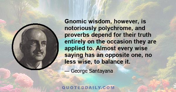 Gnomic wisdom, however, is notoriously polychrome, and proverbs depend for their truth entirely on the occasion they are applied to. Almost every wise saying has an opposite one, no less wise, to balance it.