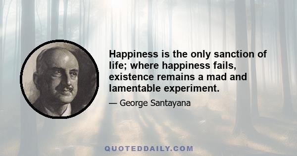 Happiness is the only sanction of life; where happiness fails, existence remains a mad and lamentable experiment.