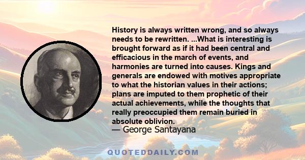 History is always written wrong, and so always needs to be rewritten. ...What is interesting is brought forward as if it had been central and efficacious in the march of events, and harmonies are turned into causes.