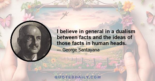 I believe in general in a dualism between facts and the ideas of those facts in human heads.