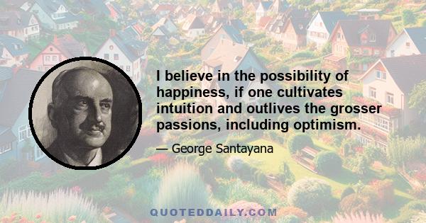 I believe in the possibility of happiness, if one cultivates intuition and outlives the grosser passions, including optimism.