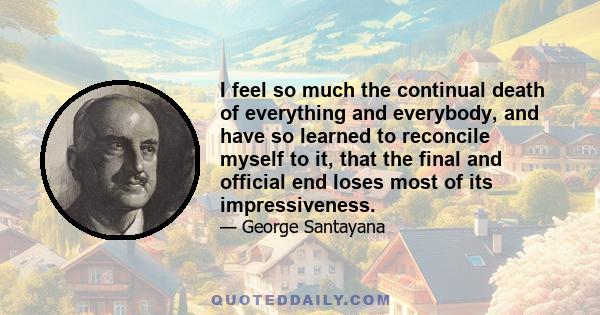 I feel so much the continual death of everything and everybody, and have so learned to reconcile myself to it, that the final and official end loses most of its impressiveness.