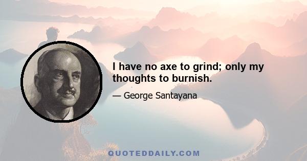 I have no axe to grind; only my thoughts to burnish.