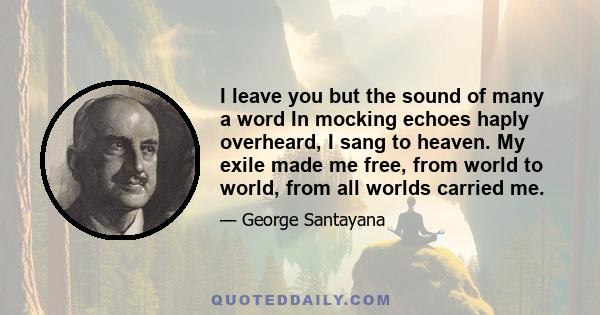 I leave you but the sound of many a word In mocking echoes haply overheard, I sang to heaven. My exile made me free, from world to world, from all worlds carried me.