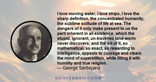 I love moving water, I love ships, I love the sharp definition, the concentrated humanity, the sublime solitude of life at sea. The dangers of it only make present to us the peril inherent in all existence, which the