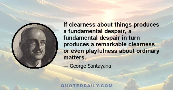 If clearness about things produces a fundamental despair, a fundamental despair in turn produces a remarkable clearness or even playfulness about ordinary matters.