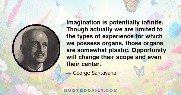 Imagination is potentially infinite. Though actually we are limited to the types of experience for which we possess organs, those organs are somewhat plastic. Opportunity will change their scope and even their center.