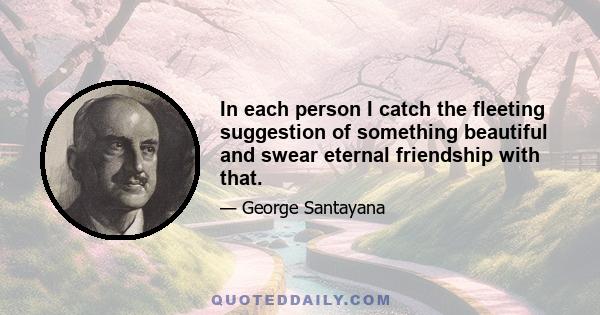 In each person I catch the fleeting suggestion of something beautiful and swear eternal friendship with that.