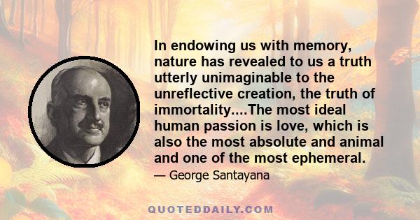 In endowing us with memory, nature has revealed to us a truth utterly unimaginable to the unreflective creation, the truth of immortality....The most ideal human passion is love, which is also the most absolute and