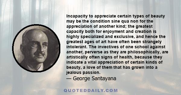 Incapacity to appreciate certain types of beauty may be the condition sine qua non for the appreciation of another kind; the greatest capacity both for enjoyment and creation is highly specialized and exclusive, and