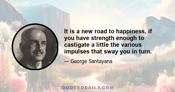 It is a new road to happiness, if you have strength enough to castigate a little the various impulses that sway you in turn.