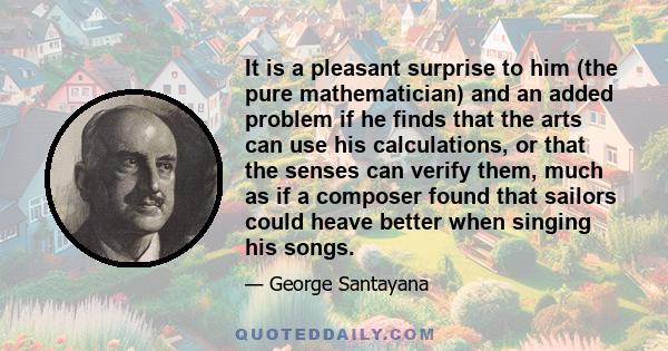 It is a pleasant surprise to him (the pure mathematician) and an added problem if he finds that the arts can use his calculations, or that the senses can verify them, much as if a composer found that sailors could heave 