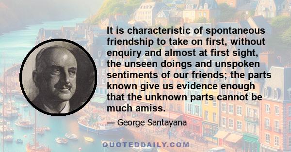 It is characteristic of spontaneous friendship to take on first, without enquiry and almost at first sight, the unseen doings and unspoken sentiments of our friends; the parts known give us evidence enough that the