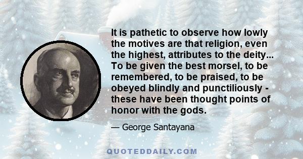 It is pathetic to observe how lowly the motives are that religion, even the highest, attributes to the deity... To be given the best morsel, to be remembered, to be praised, to be obeyed blindly and punctiliously -