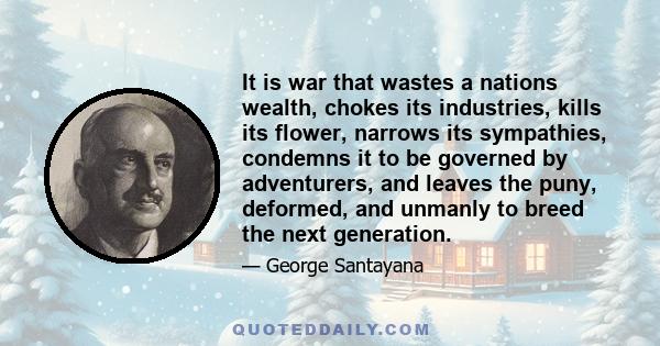 It is war that wastes a nations wealth, chokes its industries, kills its flower, narrows its sympathies, condemns it to be governed by adventurers, and leaves the puny, deformed, and unmanly to breed the next generation.