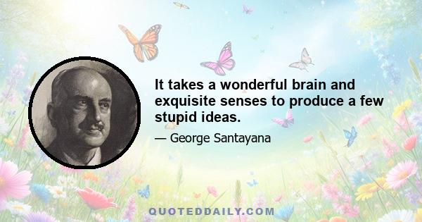 It takes a wonderful brain and exquisite senses to produce a few stupid ideas.