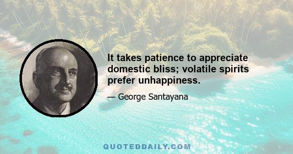 It takes patience to appreciate domestic bliss; volatile spirits prefer unhappiness.