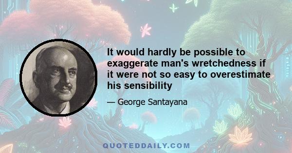 It would hardly be possible to exaggerate man's wretchedness if it were not so easy to overestimate his sensibility