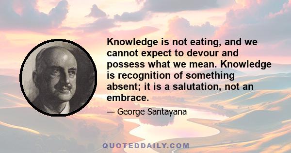 Knowledge is not eating, and we cannot expect to devour and possess what we mean. Knowledge is recognition of something absent; it is a salutation, not an embrace.