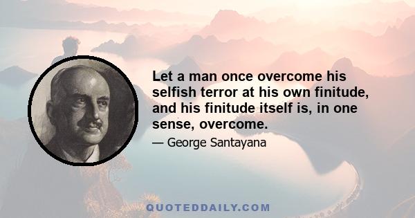 Let a man once overcome his selfish terror at his own finitude, and his finitude itself is, in one sense, overcome.