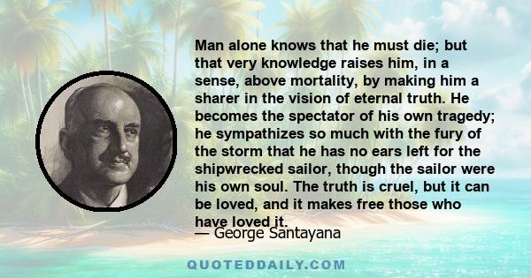 Man alone knows that he must die; but that very knowledge raises him, in a sense, above mortality, by making him a sharer in the vision of eternal truth. He becomes the spectator of his own tragedy; he sympathizes so