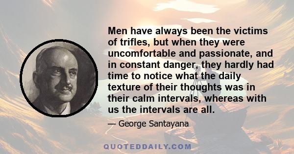 Men have always been the victims of trifles, but when they were uncomfortable and passionate, and in constant danger, they hardly had time to notice what the daily texture of their thoughts was in their calm intervals,