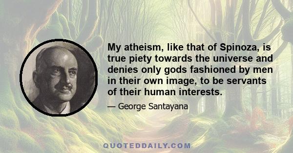 My atheism, like that of Spinoza, is true piety towards the universe and denies only gods fashioned by men in their own image, to be servants of their human interests.