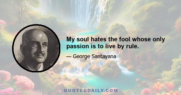 My soul hates the fool whose only passion is to live by rule.