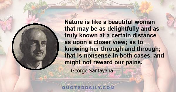 Nature is like a beautiful woman that may be as delightfully and as truly known at a certain distance as upon a closer view; as to knowing her through and through; that is nonsense in both cases, and might not reward