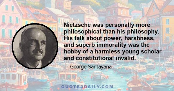 Nietzsche was personally more philosophical than his philosophy. His talk about power, harshness, and superb immorality was the hobby of a harmless young scholar and constitutional invalid.