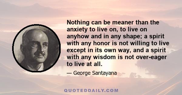 Nothing can be meaner than the anxiety to live on, to live on anyhow and in any shape; a spirit with any honor is not willing to live except in its own way, and a spirit with any wisdom is not over-eager to live at all.