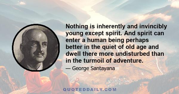 Nothing is inherently and invincibly young except spirit. And spirit can enter a human being perhaps better in the quiet of old age and dwell there more undisturbed than in the turmoil of adventure.