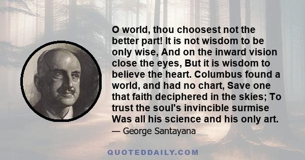 O world, thou choosest not the better part! It is not wisdom to be only wise, And on the inward vision close the eyes, But it is wisdom to believe the heart. Columbus found a world, and had no chart, Save one that faith 