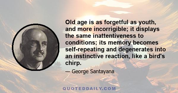 Old age is as forgetful as youth, and more incorrigible; it displays the same inattentiveness to conditions; its memory becomes self-repeating and degenerates into an instinctive reaction, like a bird's chirp.