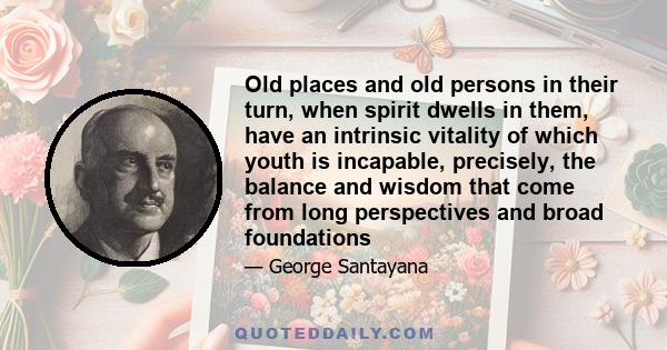 Old places and old persons in their turn, when spirit dwells in them, have an intrinsic vitality of which youth is incapable, precisely, the balance and wisdom that come from long perspectives and broad foundations