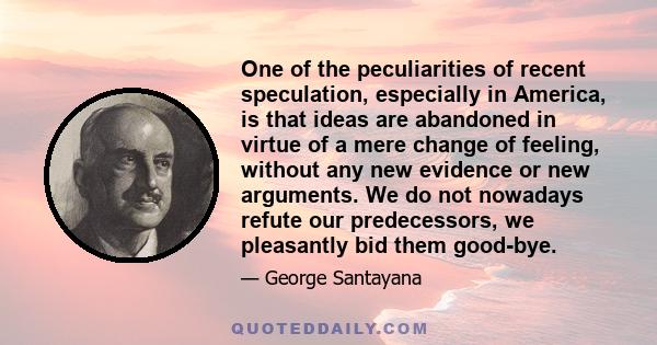 One of the peculiarities of recent speculation, especially in America, is that ideas are abandoned in virtue of a mere change of feeling, without any new evidence or new arguments. We do not nowadays refute our