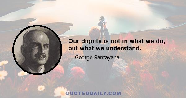 Our dignity is not in what we do, but what we understand.