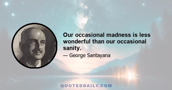 Our occasional madness is less wonderful than our occasional sanity.