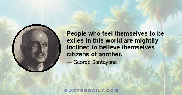 People who feel themselves to be exiles in this world are mightily inclined to believe themselves citizens of another.