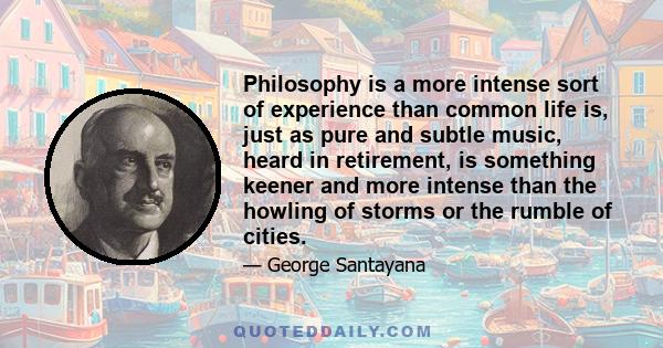 Philosophy is a more intense sort of experience than common life is, just as pure and subtle music, heard in retirement, is something keener and more intense than the howling of storms or the rumble of cities.