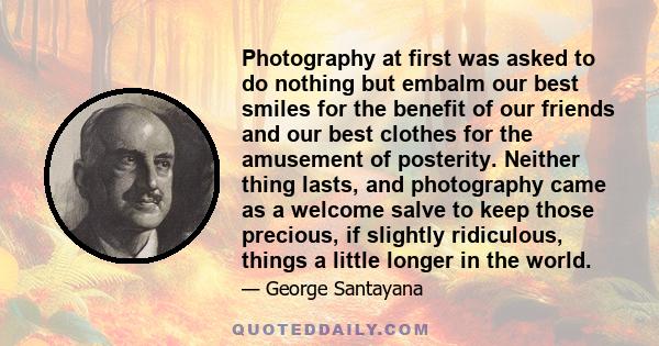 Photography at first was asked to do nothing but embalm our best smiles for the benefit of our friends and our best clothes for the amusement of posterity. Neither thing lasts, and photography came as a welcome salve to 